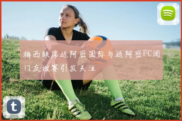梅西缺席迈阿密国际与迈阿密FC闭门友谊赛引发关注