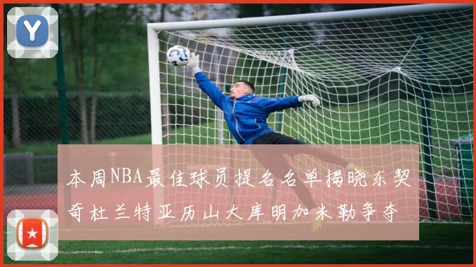 本周NBA最佳球员提名名单揭晓东契奇杜兰特亚历山大库明加米勒争夺荣誉