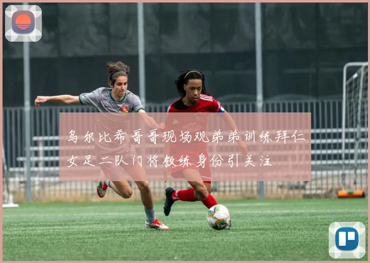 乌尔比希哥哥现场观弟弟训练拜仁女足二队门将教练身份引关注