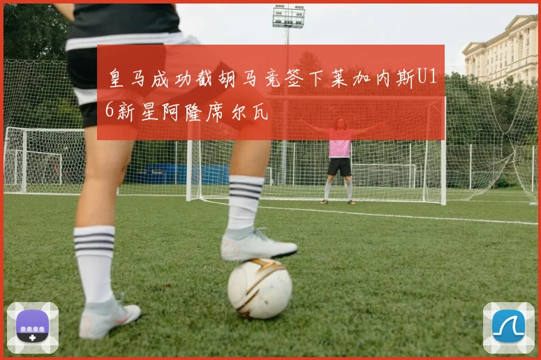 皇马成功截胡马竞签下莱加内斯U16新星阿隆席尔瓦